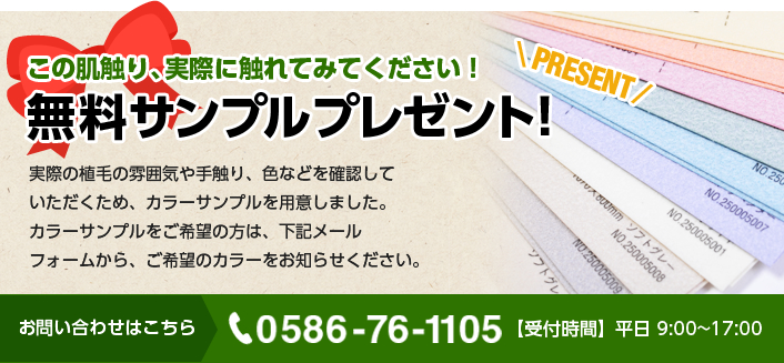 この肌触り、実際に触れてみてください！無料サンプルプレゼント!実際の植毛の雰囲気や手触り、色などを確認していただくため、カラーサンプルを用意しました。カラーサンプルをご希望の方は、下記メールフォームから、ご希望のカラーをお知らせください。お問い合わせはこちら 0586-76-1105【受付時間】平日 9:00~17:00